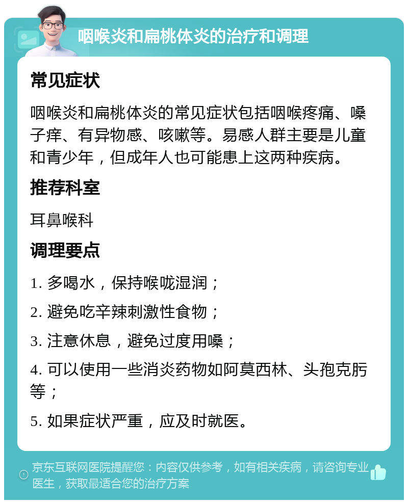 咽喉炎和扁桃体炎的治疗和调理 常见症状 咽喉炎和扁桃体炎的常见症状包括咽喉疼痛、嗓子痒、有异物感、咳嗽等。易感人群主要是儿童和青少年，但成年人也可能患上这两种疾病。 推荐科室 耳鼻喉科 调理要点 1. 多喝水，保持喉咙湿润； 2. 避免吃辛辣刺激性食物； 3. 注意休息，避免过度用嗓； 4. 可以使用一些消炎药物如阿莫西林、头孢克肟等； 5. 如果症状严重，应及时就医。