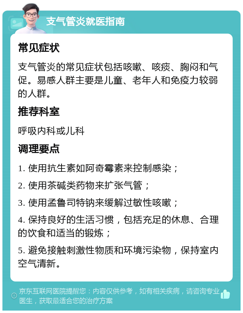 支气管炎就医指南 常见症状 支气管炎的常见症状包括咳嗽、咳痰、胸闷和气促。易感人群主要是儿童、老年人和免疫力较弱的人群。 推荐科室 呼吸内科或儿科 调理要点 1. 使用抗生素如阿奇霉素来控制感染； 2. 使用茶碱类药物来扩张气管； 3. 使用孟鲁司特钠来缓解过敏性咳嗽； 4. 保持良好的生活习惯，包括充足的休息、合理的饮食和适当的锻炼； 5. 避免接触刺激性物质和环境污染物，保持室内空气清新。