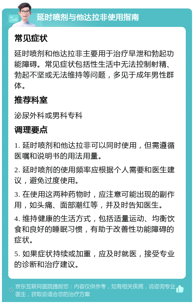 延时喷剂与他达拉非使用指南 常见症状 延时喷剂和他达拉非主要用于治疗早泄和勃起功能障碍。常见症状包括性生活中无法控制射精、勃起不坚或无法维持等问题，多见于成年男性群体。 推荐科室 泌尿外科或男科专科 调理要点 1. 延时喷剂和他达拉非可以同时使用，但需遵循医嘱和说明书的用法用量。 2. 延时喷剂的使用频率应根据个人需要和医生建议，避免过度使用。 3. 在使用这两种药物时，应注意可能出现的副作用，如头痛、面部潮红等，并及时告知医生。 4. 维持健康的生活方式，包括适量运动、均衡饮食和良好的睡眠习惯，有助于改善性功能障碍的症状。 5. 如果症状持续或加重，应及时就医，接受专业的诊断和治疗建议。