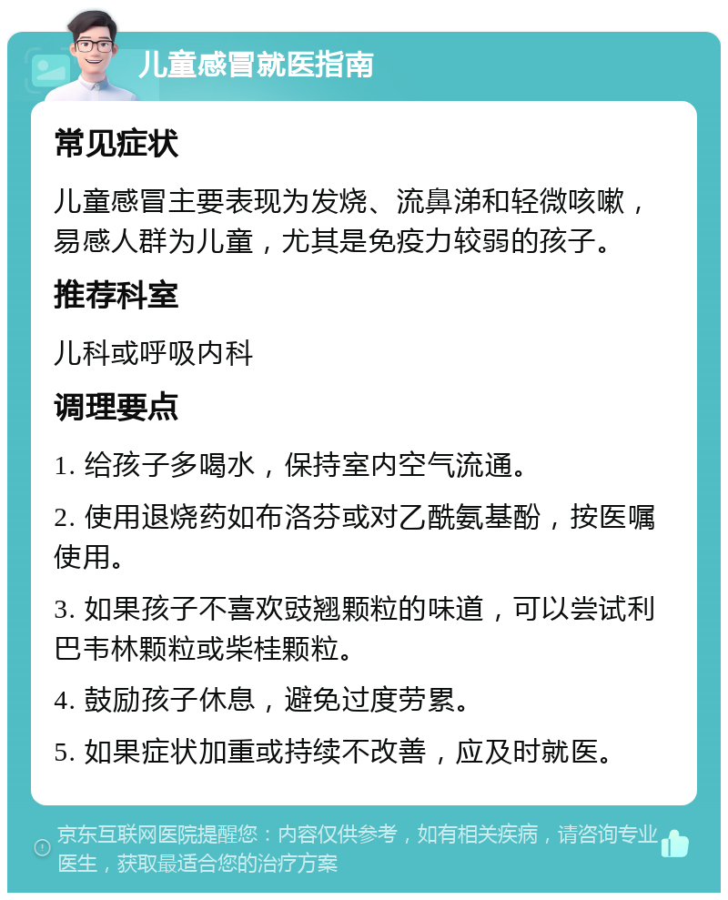 儿童感冒就医指南 常见症状 儿童感冒主要表现为发烧、流鼻涕和轻微咳嗽，易感人群为儿童，尤其是免疫力较弱的孩子。 推荐科室 儿科或呼吸内科 调理要点 1. 给孩子多喝水，保持室内空气流通。 2. 使用退烧药如布洛芬或对乙酰氨基酚，按医嘱使用。 3. 如果孩子不喜欢豉翘颗粒的味道，可以尝试利巴韦林颗粒或柴桂颗粒。 4. 鼓励孩子休息，避免过度劳累。 5. 如果症状加重或持续不改善，应及时就医。