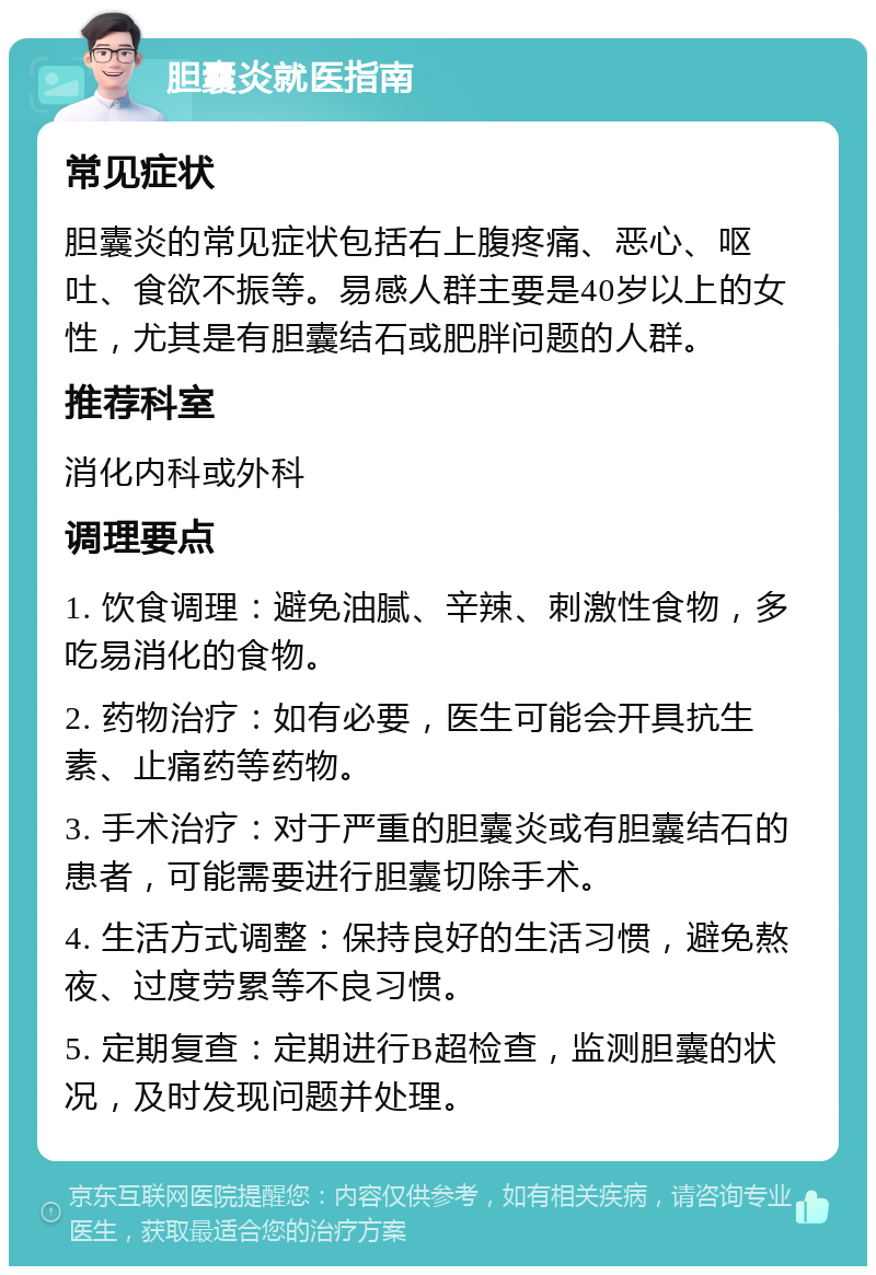 胆囊炎就医指南 常见症状 胆囊炎的常见症状包括右上腹疼痛、恶心、呕吐、食欲不振等。易感人群主要是40岁以上的女性，尤其是有胆囊结石或肥胖问题的人群。 推荐科室 消化内科或外科 调理要点 1. 饮食调理：避免油腻、辛辣、刺激性食物，多吃易消化的食物。 2. 药物治疗：如有必要，医生可能会开具抗生素、止痛药等药物。 3. 手术治疗：对于严重的胆囊炎或有胆囊结石的患者，可能需要进行胆囊切除手术。 4. 生活方式调整：保持良好的生活习惯，避免熬夜、过度劳累等不良习惯。 5. 定期复查：定期进行B超检查，监测胆囊的状况，及时发现问题并处理。