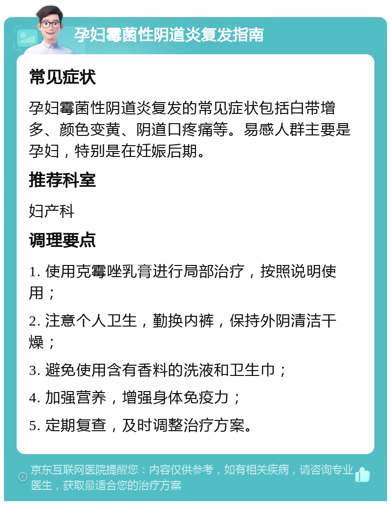 孕妇霉菌性阴道炎复发指南 常见症状 孕妇霉菌性阴道炎复发的常见症状包括白带增多、颜色变黄、阴道口疼痛等。易感人群主要是孕妇，特别是在妊娠后期。 推荐科室 妇产科 调理要点 1. 使用克霉唑乳膏进行局部治疗，按照说明使用； 2. 注意个人卫生，勤换内裤，保持外阴清洁干燥； 3. 避免使用含有香料的洗液和卫生巾； 4. 加强营养，增强身体免疫力； 5. 定期复查，及时调整治疗方案。