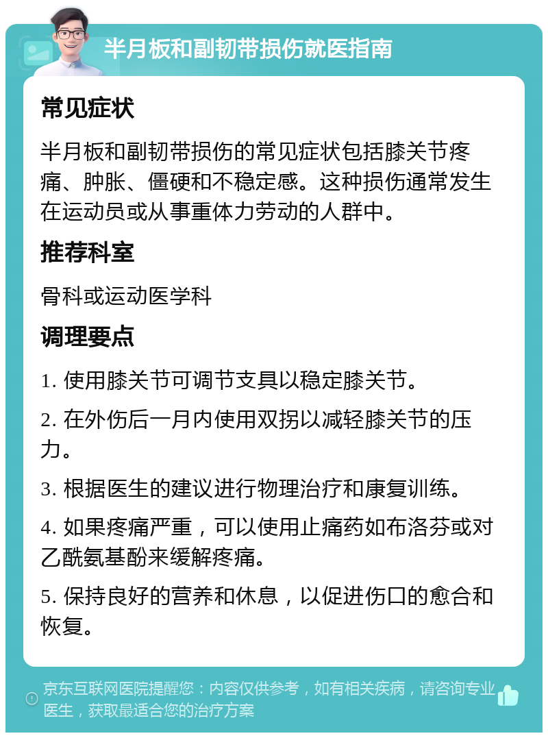 半月板和副韧带损伤就医指南 常见症状 半月板和副韧带损伤的常见症状包括膝关节疼痛、肿胀、僵硬和不稳定感。这种损伤通常发生在运动员或从事重体力劳动的人群中。 推荐科室 骨科或运动医学科 调理要点 1. 使用膝关节可调节支具以稳定膝关节。 2. 在外伤后一月内使用双拐以减轻膝关节的压力。 3. 根据医生的建议进行物理治疗和康复训练。 4. 如果疼痛严重，可以使用止痛药如布洛芬或对乙酰氨基酚来缓解疼痛。 5. 保持良好的营养和休息，以促进伤口的愈合和恢复。