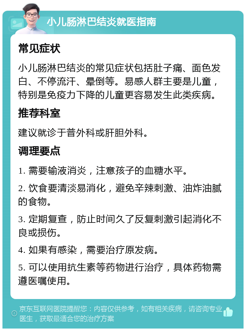 小儿肠淋巴结炎就医指南 常见症状 小儿肠淋巴结炎的常见症状包括肚子痛、面色发白、不停流汗、晕倒等。易感人群主要是儿童，特别是免疫力下降的儿童更容易发生此类疾病。 推荐科室 建议就诊于普外科或肝胆外科。 调理要点 1. 需要输液消炎，注意孩子的血糖水平。 2. 饮食要清淡易消化，避免辛辣刺激、油炸油腻的食物。 3. 定期复查，防止时间久了反复刺激引起消化不良或损伤。 4. 如果有感染，需要治疗原发病。 5. 可以使用抗生素等药物进行治疗，具体药物需遵医嘱使用。