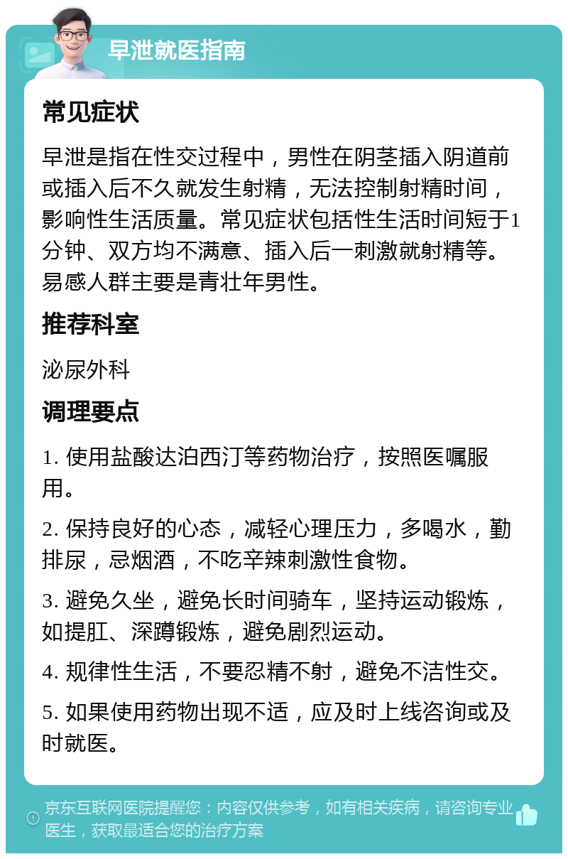 早泄就医指南 常见症状 早泄是指在性交过程中，男性在阴茎插入阴道前或插入后不久就发生射精，无法控制射精时间，影响性生活质量。常见症状包括性生活时间短于1分钟、双方均不满意、插入后一刺激就射精等。易感人群主要是青壮年男性。 推荐科室 泌尿外科 调理要点 1. 使用盐酸达泊西汀等药物治疗，按照医嘱服用。 2. 保持良好的心态，减轻心理压力，多喝水，勤排尿，忌烟酒，不吃辛辣刺激性食物。 3. 避免久坐，避免长时间骑车，坚持运动锻炼，如提肛、深蹲锻炼，避免剧烈运动。 4. 规律性生活，不要忍精不射，避免不洁性交。 5. 如果使用药物出现不适，应及时上线咨询或及时就医。