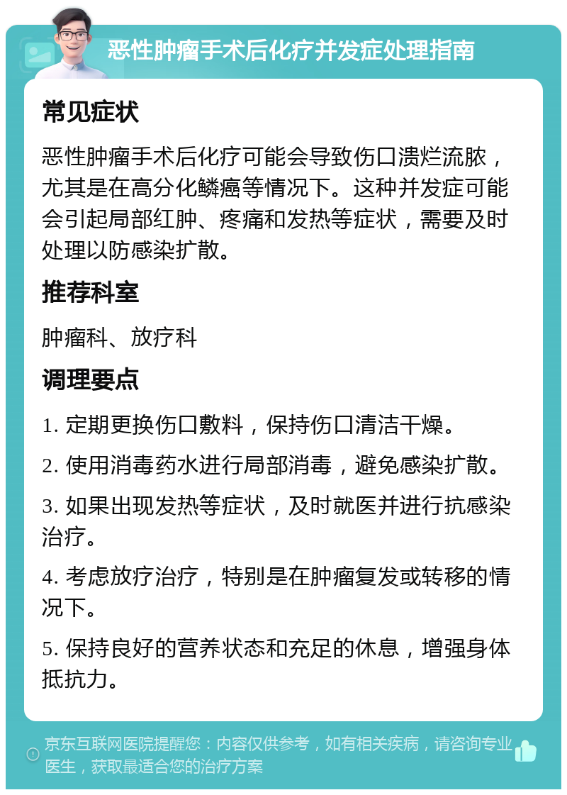 恶性肿瘤手术后化疗并发症处理指南 常见症状 恶性肿瘤手术后化疗可能会导致伤口溃烂流脓，尤其是在高分化鳞癌等情况下。这种并发症可能会引起局部红肿、疼痛和发热等症状，需要及时处理以防感染扩散。 推荐科室 肿瘤科、放疗科 调理要点 1. 定期更换伤口敷料，保持伤口清洁干燥。 2. 使用消毒药水进行局部消毒，避免感染扩散。 3. 如果出现发热等症状，及时就医并进行抗感染治疗。 4. 考虑放疗治疗，特别是在肿瘤复发或转移的情况下。 5. 保持良好的营养状态和充足的休息，增强身体抵抗力。