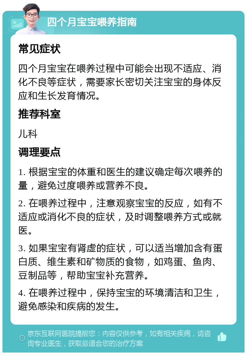 四个月宝宝喂养指南 常见症状 四个月宝宝在喂养过程中可能会出现不适应、消化不良等症状，需要家长密切关注宝宝的身体反应和生长发育情况。 推荐科室 儿科 调理要点 1. 根据宝宝的体重和医生的建议确定每次喂养的量，避免过度喂养或营养不良。 2. 在喂养过程中，注意观察宝宝的反应，如有不适应或消化不良的症状，及时调整喂养方式或就医。 3. 如果宝宝有肾虚的症状，可以适当增加含有蛋白质、维生素和矿物质的食物，如鸡蛋、鱼肉、豆制品等，帮助宝宝补充营养。 4. 在喂养过程中，保持宝宝的环境清洁和卫生，避免感染和疾病的发生。