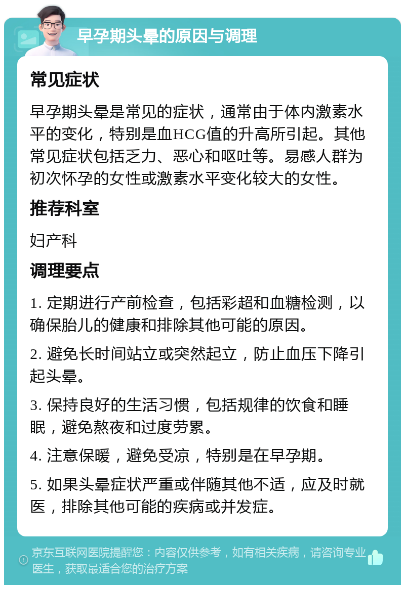 早孕期头晕的原因与调理 常见症状 早孕期头晕是常见的症状，通常由于体内激素水平的变化，特别是血HCG值的升高所引起。其他常见症状包括乏力、恶心和呕吐等。易感人群为初次怀孕的女性或激素水平变化较大的女性。 推荐科室 妇产科 调理要点 1. 定期进行产前检查，包括彩超和血糖检测，以确保胎儿的健康和排除其他可能的原因。 2. 避免长时间站立或突然起立，防止血压下降引起头晕。 3. 保持良好的生活习惯，包括规律的饮食和睡眠，避免熬夜和过度劳累。 4. 注意保暖，避免受凉，特别是在早孕期。 5. 如果头晕症状严重或伴随其他不适，应及时就医，排除其他可能的疾病或并发症。