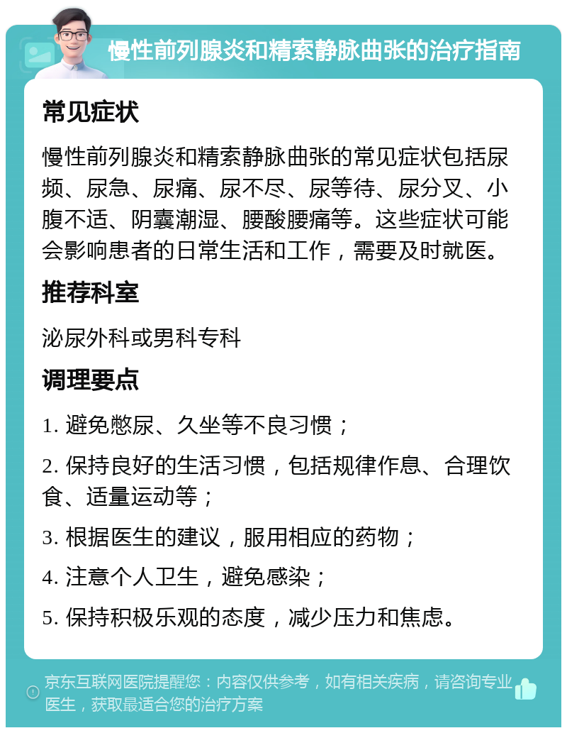 慢性前列腺炎和精索静脉曲张的治疗指南 常见症状 慢性前列腺炎和精索静脉曲张的常见症状包括尿频、尿急、尿痛、尿不尽、尿等待、尿分叉、小腹不适、阴囊潮湿、腰酸腰痛等。这些症状可能会影响患者的日常生活和工作，需要及时就医。 推荐科室 泌尿外科或男科专科 调理要点 1. 避免憋尿、久坐等不良习惯； 2. 保持良好的生活习惯，包括规律作息、合理饮食、适量运动等； 3. 根据医生的建议，服用相应的药物； 4. 注意个人卫生，避免感染； 5. 保持积极乐观的态度，减少压力和焦虑。