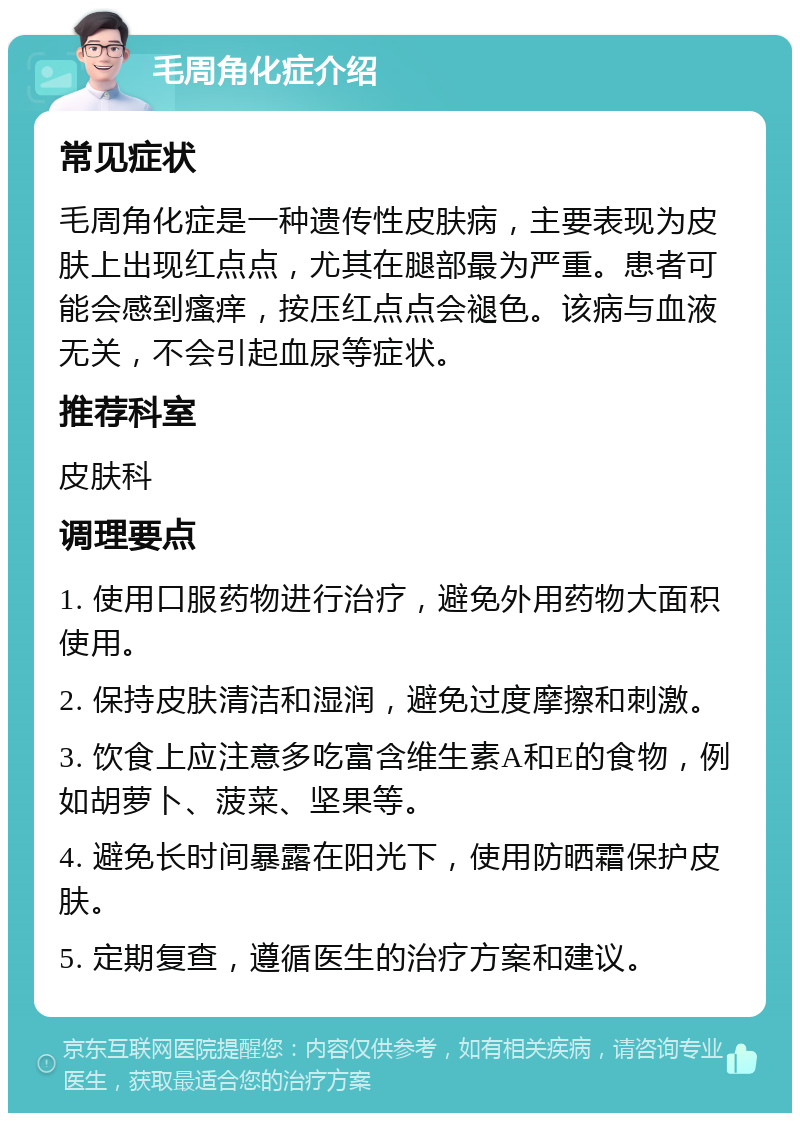 毛周角化症介绍 常见症状 毛周角化症是一种遗传性皮肤病，主要表现为皮肤上出现红点点，尤其在腿部最为严重。患者可能会感到瘙痒，按压红点点会褪色。该病与血液无关，不会引起血尿等症状。 推荐科室 皮肤科 调理要点 1. 使用口服药物进行治疗，避免外用药物大面积使用。 2. 保持皮肤清洁和湿润，避免过度摩擦和刺激。 3. 饮食上应注意多吃富含维生素A和E的食物，例如胡萝卜、菠菜、坚果等。 4. 避免长时间暴露在阳光下，使用防晒霜保护皮肤。 5. 定期复查，遵循医生的治疗方案和建议。