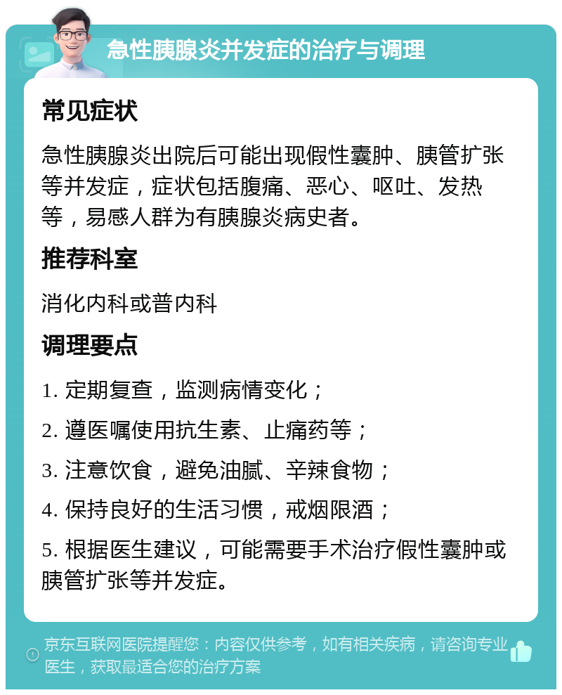 急性胰腺炎并发症的治疗与调理 常见症状 急性胰腺炎出院后可能出现假性囊肿、胰管扩张等并发症，症状包括腹痛、恶心、呕吐、发热等，易感人群为有胰腺炎病史者。 推荐科室 消化内科或普内科 调理要点 1. 定期复查，监测病情变化； 2. 遵医嘱使用抗生素、止痛药等； 3. 注意饮食，避免油腻、辛辣食物； 4. 保持良好的生活习惯，戒烟限酒； 5. 根据医生建议，可能需要手术治疗假性囊肿或胰管扩张等并发症。