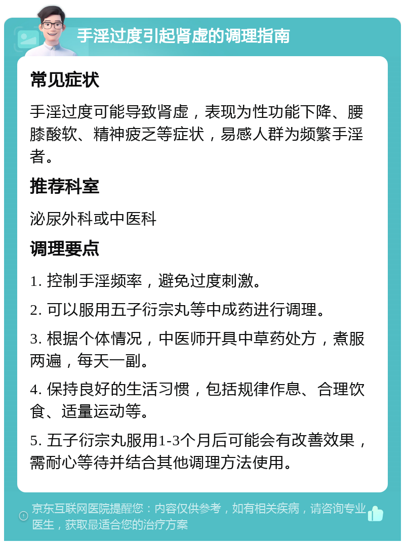 手淫过度引起肾虚的调理指南 常见症状 手淫过度可能导致肾虚，表现为性功能下降、腰膝酸软、精神疲乏等症状，易感人群为频繁手淫者。 推荐科室 泌尿外科或中医科 调理要点 1. 控制手淫频率，避免过度刺激。 2. 可以服用五子衍宗丸等中成药进行调理。 3. 根据个体情况，中医师开具中草药处方，煮服两遍，每天一副。 4. 保持良好的生活习惯，包括规律作息、合理饮食、适量运动等。 5. 五子衍宗丸服用1-3个月后可能会有改善效果，需耐心等待并结合其他调理方法使用。