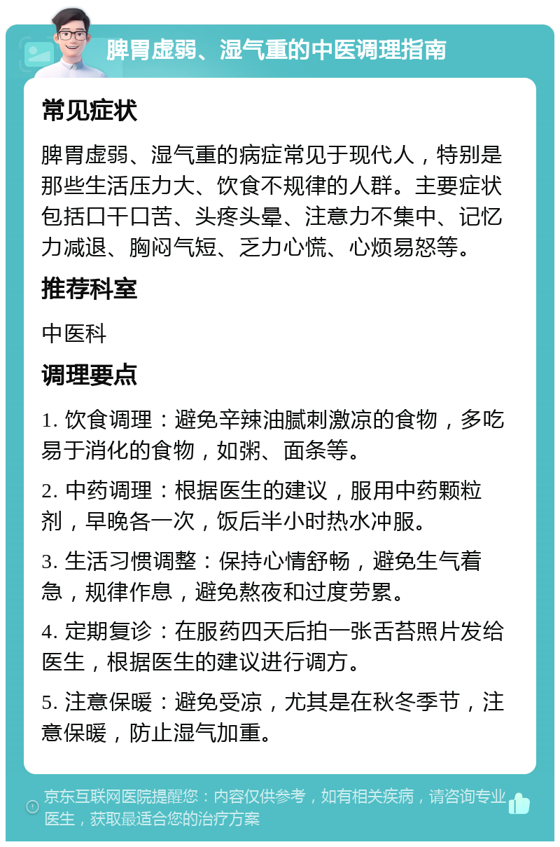 脾胃虚弱、湿气重的中医调理指南 常见症状 脾胃虚弱、湿气重的病症常见于现代人，特别是那些生活压力大、饮食不规律的人群。主要症状包括口干口苦、头疼头晕、注意力不集中、记忆力减退、胸闷气短、乏力心慌、心烦易怒等。 推荐科室 中医科 调理要点 1. 饮食调理：避免辛辣油腻刺激凉的食物，多吃易于消化的食物，如粥、面条等。 2. 中药调理：根据医生的建议，服用中药颗粒剂，早晚各一次，饭后半小时热水冲服。 3. 生活习惯调整：保持心情舒畅，避免生气着急，规律作息，避免熬夜和过度劳累。 4. 定期复诊：在服药四天后拍一张舌苔照片发给医生，根据医生的建议进行调方。 5. 注意保暖：避免受凉，尤其是在秋冬季节，注意保暖，防止湿气加重。