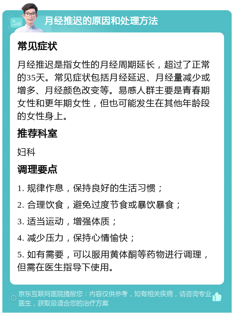 月经推迟的原因和处理方法 常见症状 月经推迟是指女性的月经周期延长，超过了正常的35天。常见症状包括月经延迟、月经量减少或增多、月经颜色改变等。易感人群主要是青春期女性和更年期女性，但也可能发生在其他年龄段的女性身上。 推荐科室 妇科 调理要点 1. 规律作息，保持良好的生活习惯； 2. 合理饮食，避免过度节食或暴饮暴食； 3. 适当运动，增强体质； 4. 减少压力，保持心情愉快； 5. 如有需要，可以服用黄体酮等药物进行调理，但需在医生指导下使用。