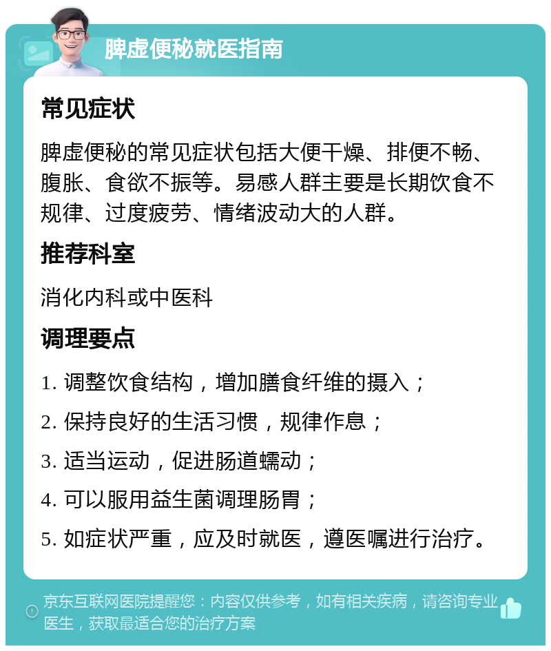 脾虚便秘就医指南 常见症状 脾虚便秘的常见症状包括大便干燥、排便不畅、腹胀、食欲不振等。易感人群主要是长期饮食不规律、过度疲劳、情绪波动大的人群。 推荐科室 消化内科或中医科 调理要点 1. 调整饮食结构，增加膳食纤维的摄入； 2. 保持良好的生活习惯，规律作息； 3. 适当运动，促进肠道蠕动； 4. 可以服用益生菌调理肠胃； 5. 如症状严重，应及时就医，遵医嘱进行治疗。