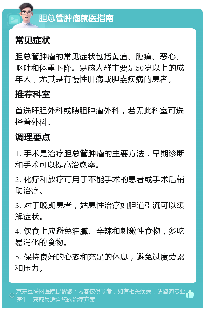 胆总管肿瘤就医指南 常见症状 胆总管肿瘤的常见症状包括黄疸、腹痛、恶心、呕吐和体重下降。易感人群主要是50岁以上的成年人，尤其是有慢性肝病或胆囊疾病的患者。 推荐科室 首选肝胆外科或胰胆肿瘤外科，若无此科室可选择普外科。 调理要点 1. 手术是治疗胆总管肿瘤的主要方法，早期诊断和手术可以提高治愈率。 2. 化疗和放疗可用于不能手术的患者或手术后辅助治疗。 3. 对于晚期患者，姑息性治疗如胆道引流可以缓解症状。 4. 饮食上应避免油腻、辛辣和刺激性食物，多吃易消化的食物。 5. 保持良好的心态和充足的休息，避免过度劳累和压力。