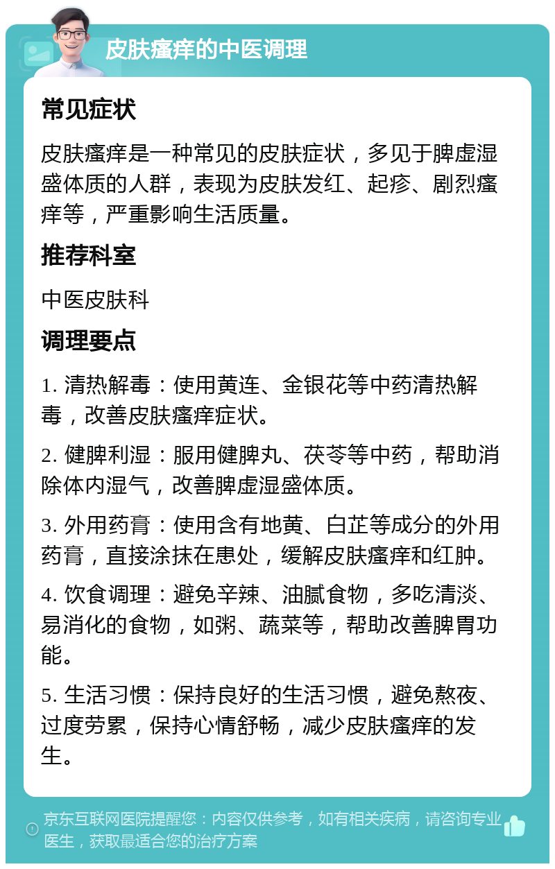 皮肤瘙痒的中医调理 常见症状 皮肤瘙痒是一种常见的皮肤症状，多见于脾虚湿盛体质的人群，表现为皮肤发红、起疹、剧烈瘙痒等，严重影响生活质量。 推荐科室 中医皮肤科 调理要点 1. 清热解毒：使用黄连、金银花等中药清热解毒，改善皮肤瘙痒症状。 2. 健脾利湿：服用健脾丸、茯苓等中药，帮助消除体内湿气，改善脾虚湿盛体质。 3. 外用药膏：使用含有地黄、白芷等成分的外用药膏，直接涂抹在患处，缓解皮肤瘙痒和红肿。 4. 饮食调理：避免辛辣、油腻食物，多吃清淡、易消化的食物，如粥、蔬菜等，帮助改善脾胃功能。 5. 生活习惯：保持良好的生活习惯，避免熬夜、过度劳累，保持心情舒畅，减少皮肤瘙痒的发生。