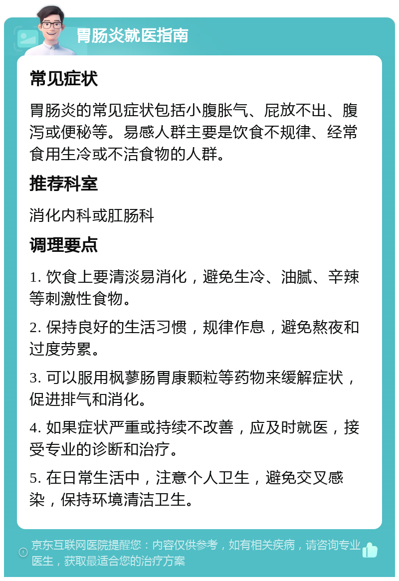 胃肠炎就医指南 常见症状 胃肠炎的常见症状包括小腹胀气、屁放不出、腹泻或便秘等。易感人群主要是饮食不规律、经常食用生冷或不洁食物的人群。 推荐科室 消化内科或肛肠科 调理要点 1. 饮食上要清淡易消化，避免生冷、油腻、辛辣等刺激性食物。 2. 保持良好的生活习惯，规律作息，避免熬夜和过度劳累。 3. 可以服用枫蓼肠胃康颗粒等药物来缓解症状，促进排气和消化。 4. 如果症状严重或持续不改善，应及时就医，接受专业的诊断和治疗。 5. 在日常生活中，注意个人卫生，避免交叉感染，保持环境清洁卫生。