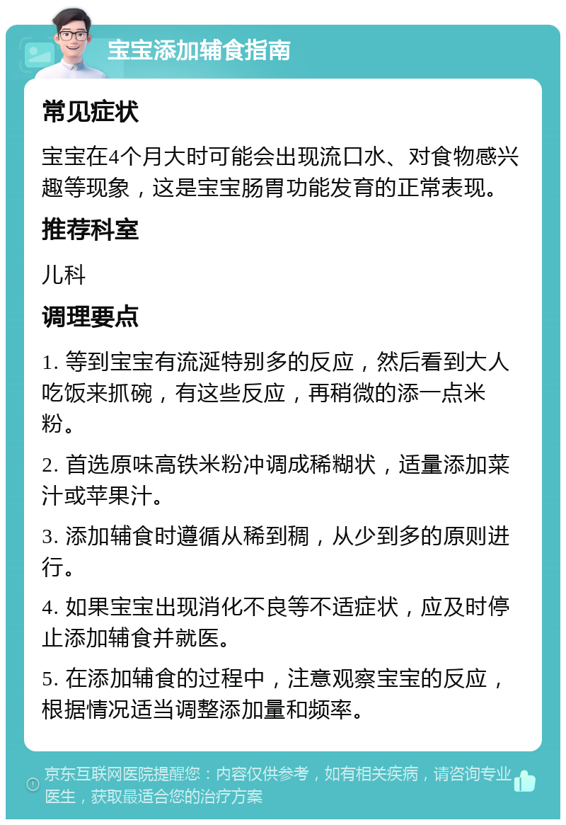 宝宝添加辅食指南 常见症状 宝宝在4个月大时可能会出现流口水、对食物感兴趣等现象，这是宝宝肠胃功能发育的正常表现。 推荐科室 儿科 调理要点 1. 等到宝宝有流涎特别多的反应，然后看到大人吃饭来抓碗，有这些反应，再稍微的添一点米粉。 2. 首选原味高铁米粉冲调成稀糊状，适量添加菜汁或苹果汁。 3. 添加辅食时遵循从稀到稠，从少到多的原则进行。 4. 如果宝宝出现消化不良等不适症状，应及时停止添加辅食并就医。 5. 在添加辅食的过程中，注意观察宝宝的反应，根据情况适当调整添加量和频率。