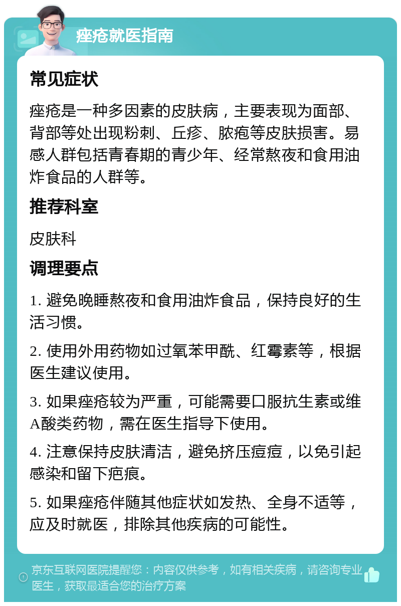 痤疮就医指南 常见症状 痤疮是一种多因素的皮肤病，主要表现为面部、背部等处出现粉刺、丘疹、脓疱等皮肤损害。易感人群包括青春期的青少年、经常熬夜和食用油炸食品的人群等。 推荐科室 皮肤科 调理要点 1. 避免晚睡熬夜和食用油炸食品，保持良好的生活习惯。 2. 使用外用药物如过氧苯甲酰、红霉素等，根据医生建议使用。 3. 如果痤疮较为严重，可能需要口服抗生素或维A酸类药物，需在医生指导下使用。 4. 注意保持皮肤清洁，避免挤压痘痘，以免引起感染和留下疤痕。 5. 如果痤疮伴随其他症状如发热、全身不适等，应及时就医，排除其他疾病的可能性。