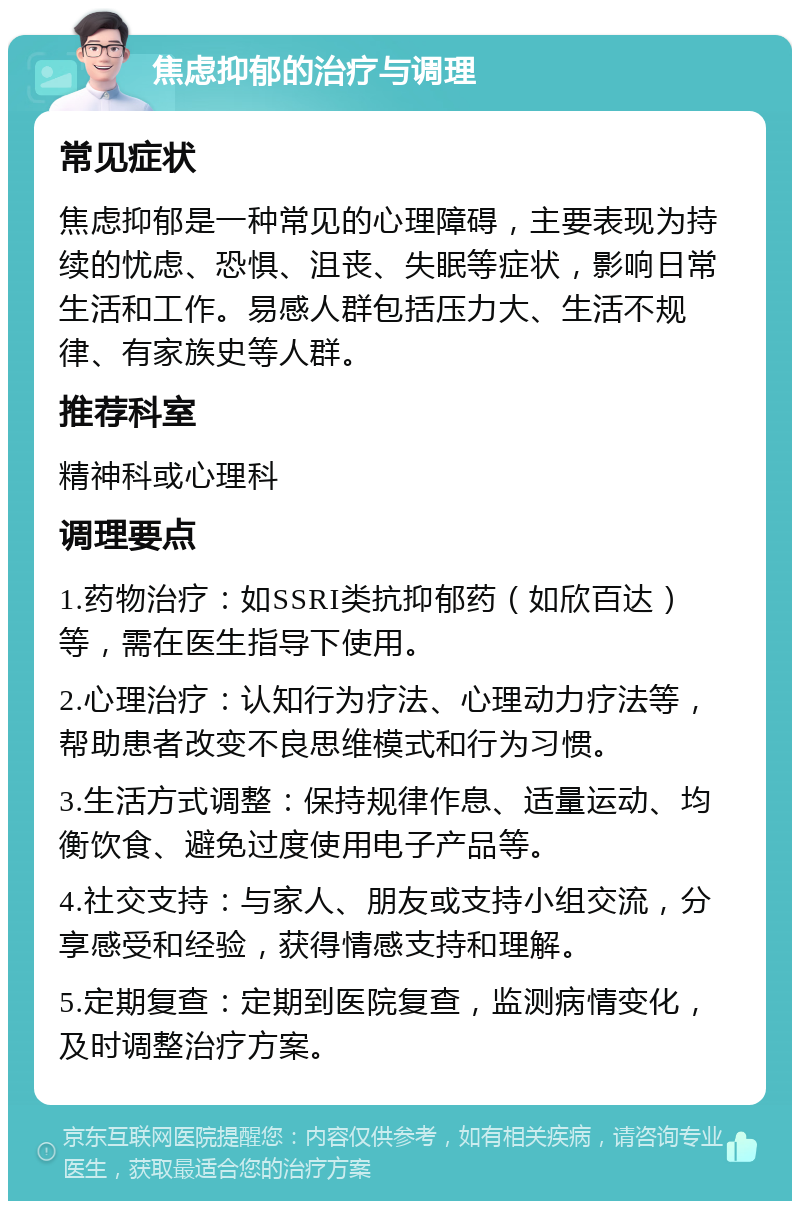 焦虑抑郁的治疗与调理 常见症状 焦虑抑郁是一种常见的心理障碍，主要表现为持续的忧虑、恐惧、沮丧、失眠等症状，影响日常生活和工作。易感人群包括压力大、生活不规律、有家族史等人群。 推荐科室 精神科或心理科 调理要点 1.药物治疗：如SSRI类抗抑郁药（如欣百达）等，需在医生指导下使用。 2.心理治疗：认知行为疗法、心理动力疗法等，帮助患者改变不良思维模式和行为习惯。 3.生活方式调整：保持规律作息、适量运动、均衡饮食、避免过度使用电子产品等。 4.社交支持：与家人、朋友或支持小组交流，分享感受和经验，获得情感支持和理解。 5.定期复查：定期到医院复查，监测病情变化，及时调整治疗方案。