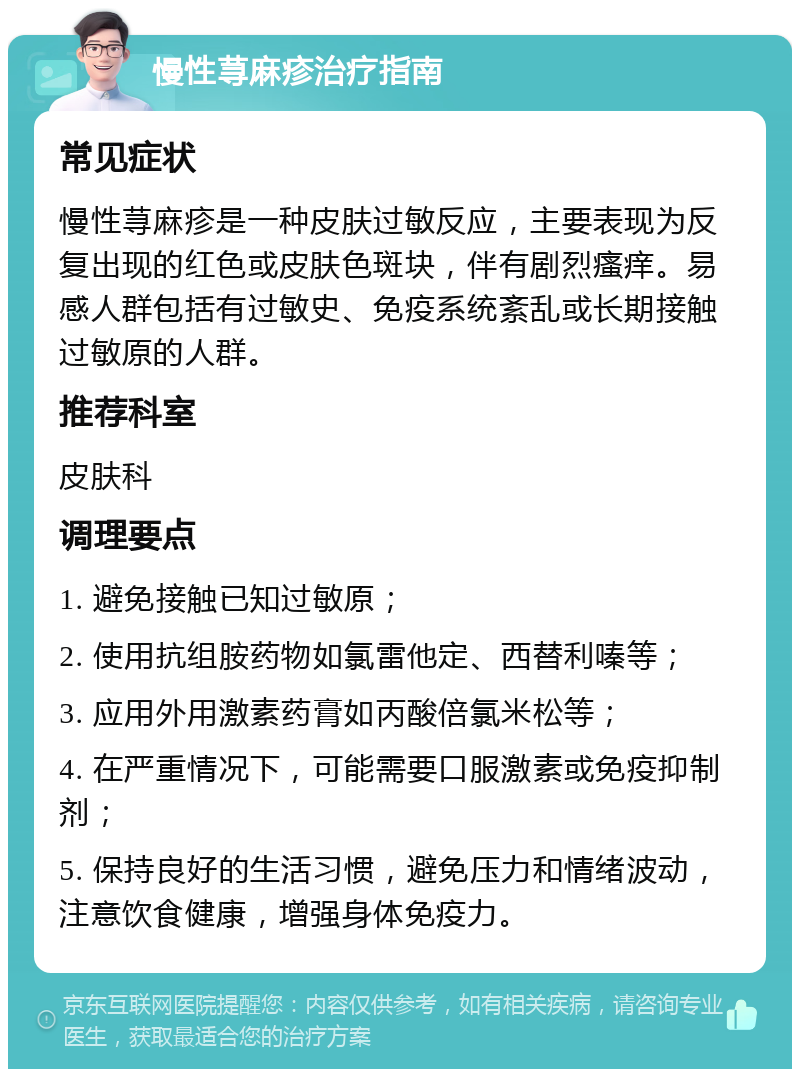 慢性荨麻疹治疗指南 常见症状 慢性荨麻疹是一种皮肤过敏反应，主要表现为反复出现的红色或皮肤色斑块，伴有剧烈瘙痒。易感人群包括有过敏史、免疫系统紊乱或长期接触过敏原的人群。 推荐科室 皮肤科 调理要点 1. 避免接触已知过敏原； 2. 使用抗组胺药物如氯雷他定、西替利嗪等； 3. 应用外用激素药膏如丙酸倍氯米松等； 4. 在严重情况下，可能需要口服激素或免疫抑制剂； 5. 保持良好的生活习惯，避免压力和情绪波动，注意饮食健康，增强身体免疫力。