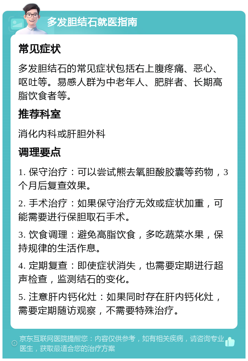 多发胆结石就医指南 常见症状 多发胆结石的常见症状包括右上腹疼痛、恶心、呕吐等。易感人群为中老年人、肥胖者、长期高脂饮食者等。 推荐科室 消化内科或肝胆外科 调理要点 1. 保守治疗：可以尝试熊去氧胆酸胶囊等药物，3个月后复查效果。 2. 手术治疗：如果保守治疗无效或症状加重，可能需要进行保胆取石手术。 3. 饮食调理：避免高脂饮食，多吃蔬菜水果，保持规律的生活作息。 4. 定期复查：即使症状消失，也需要定期进行超声检查，监测结石的变化。 5. 注意肝内钙化灶：如果同时存在肝内钙化灶，需要定期随访观察，不需要特殊治疗。