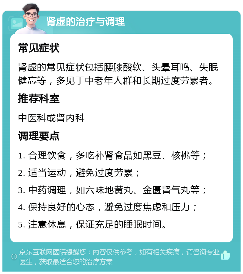 肾虚的治疗与调理 常见症状 肾虚的常见症状包括腰膝酸软、头晕耳鸣、失眠健忘等，多见于中老年人群和长期过度劳累者。 推荐科室 中医科或肾内科 调理要点 1. 合理饮食，多吃补肾食品如黑豆、核桃等； 2. 适当运动，避免过度劳累； 3. 中药调理，如六味地黄丸、金匮肾气丸等； 4. 保持良好的心态，避免过度焦虑和压力； 5. 注意休息，保证充足的睡眠时间。