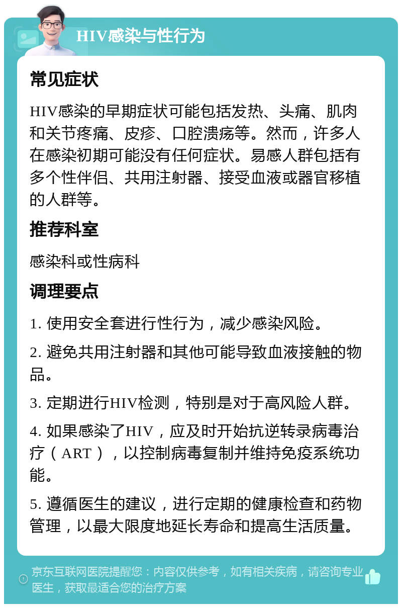 HIV感染与性行为 常见症状 HIV感染的早期症状可能包括发热、头痛、肌肉和关节疼痛、皮疹、口腔溃疡等。然而，许多人在感染初期可能没有任何症状。易感人群包括有多个性伴侣、共用注射器、接受血液或器官移植的人群等。 推荐科室 感染科或性病科 调理要点 1. 使用安全套进行性行为，减少感染风险。 2. 避免共用注射器和其他可能导致血液接触的物品。 3. 定期进行HIV检测，特别是对于高风险人群。 4. 如果感染了HIV，应及时开始抗逆转录病毒治疗（ART），以控制病毒复制并维持免疫系统功能。 5. 遵循医生的建议，进行定期的健康检查和药物管理，以最大限度地延长寿命和提高生活质量。