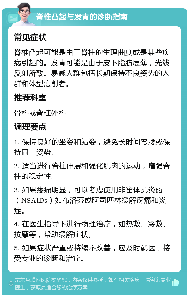 脊椎凸起与发青的诊断指南 常见症状 脊椎凸起可能是由于脊柱的生理曲度或是某些疾病引起的。发青可能是由于皮下脂肪层薄，光线反射所致。易感人群包括长期保持不良姿势的人群和体型瘦削者。 推荐科室 骨科或脊柱外科 调理要点 1. 保持良好的坐姿和站姿，避免长时间弯腰或保持同一姿势。 2. 适当进行脊柱伸展和强化肌肉的运动，增强脊柱的稳定性。 3. 如果疼痛明显，可以考虑使用非甾体抗炎药（NSAIDs）如布洛芬或阿司匹林缓解疼痛和炎症。 4. 在医生指导下进行物理治疗，如热敷、冷敷、按摩等，帮助缓解症状。 5. 如果症状严重或持续不改善，应及时就医，接受专业的诊断和治疗。