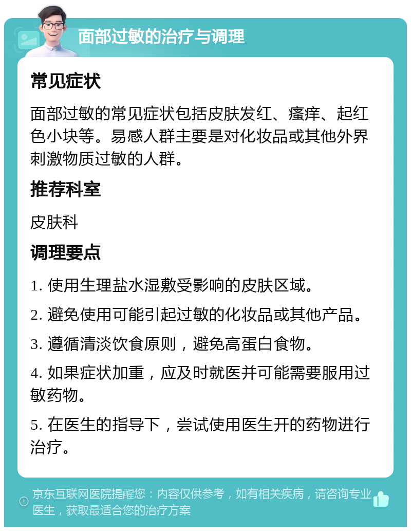 面部过敏的治疗与调理 常见症状 面部过敏的常见症状包括皮肤发红、瘙痒、起红色小块等。易感人群主要是对化妆品或其他外界刺激物质过敏的人群。 推荐科室 皮肤科 调理要点 1. 使用生理盐水湿敷受影响的皮肤区域。 2. 避免使用可能引起过敏的化妆品或其他产品。 3. 遵循清淡饮食原则，避免高蛋白食物。 4. 如果症状加重，应及时就医并可能需要服用过敏药物。 5. 在医生的指导下，尝试使用医生开的药物进行治疗。