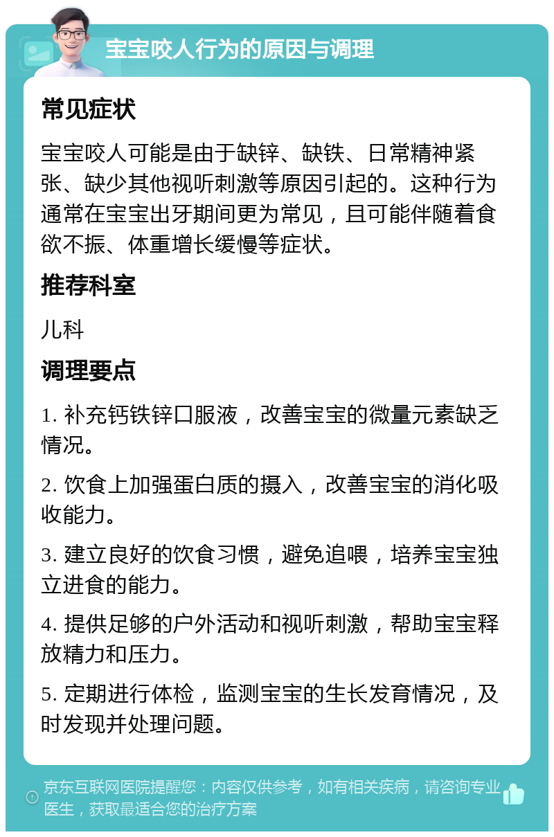 宝宝咬人行为的原因与调理 常见症状 宝宝咬人可能是由于缺锌、缺铁、日常精神紧张、缺少其他视听刺激等原因引起的。这种行为通常在宝宝出牙期间更为常见，且可能伴随着食欲不振、体重增长缓慢等症状。 推荐科室 儿科 调理要点 1. 补充钙铁锌口服液，改善宝宝的微量元素缺乏情况。 2. 饮食上加强蛋白质的摄入，改善宝宝的消化吸收能力。 3. 建立良好的饮食习惯，避免追喂，培养宝宝独立进食的能力。 4. 提供足够的户外活动和视听刺激，帮助宝宝释放精力和压力。 5. 定期进行体检，监测宝宝的生长发育情况，及时发现并处理问题。