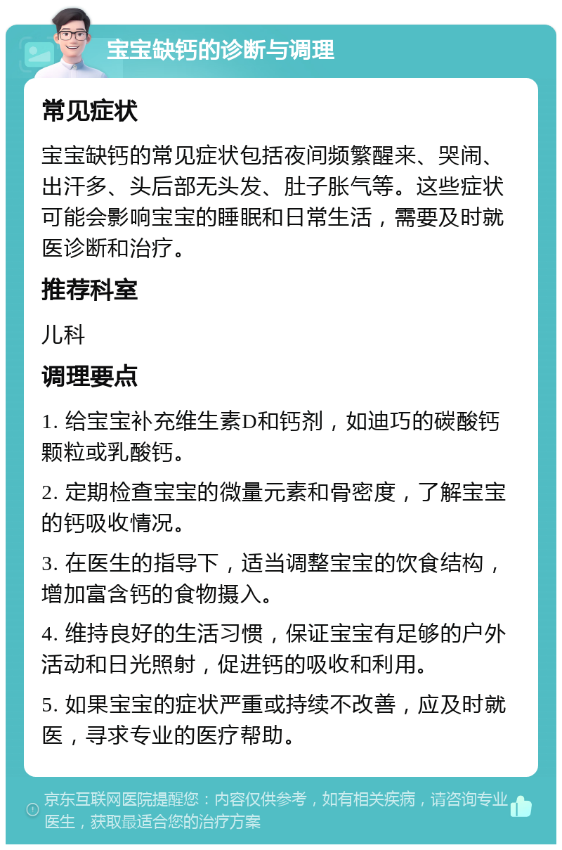 宝宝缺钙的诊断与调理 常见症状 宝宝缺钙的常见症状包括夜间频繁醒来、哭闹、出汗多、头后部无头发、肚子胀气等。这些症状可能会影响宝宝的睡眠和日常生活，需要及时就医诊断和治疗。 推荐科室 儿科 调理要点 1. 给宝宝补充维生素D和钙剂，如迪巧的碳酸钙颗粒或乳酸钙。 2. 定期检查宝宝的微量元素和骨密度，了解宝宝的钙吸收情况。 3. 在医生的指导下，适当调整宝宝的饮食结构，增加富含钙的食物摄入。 4. 维持良好的生活习惯，保证宝宝有足够的户外活动和日光照射，促进钙的吸收和利用。 5. 如果宝宝的症状严重或持续不改善，应及时就医，寻求专业的医疗帮助。