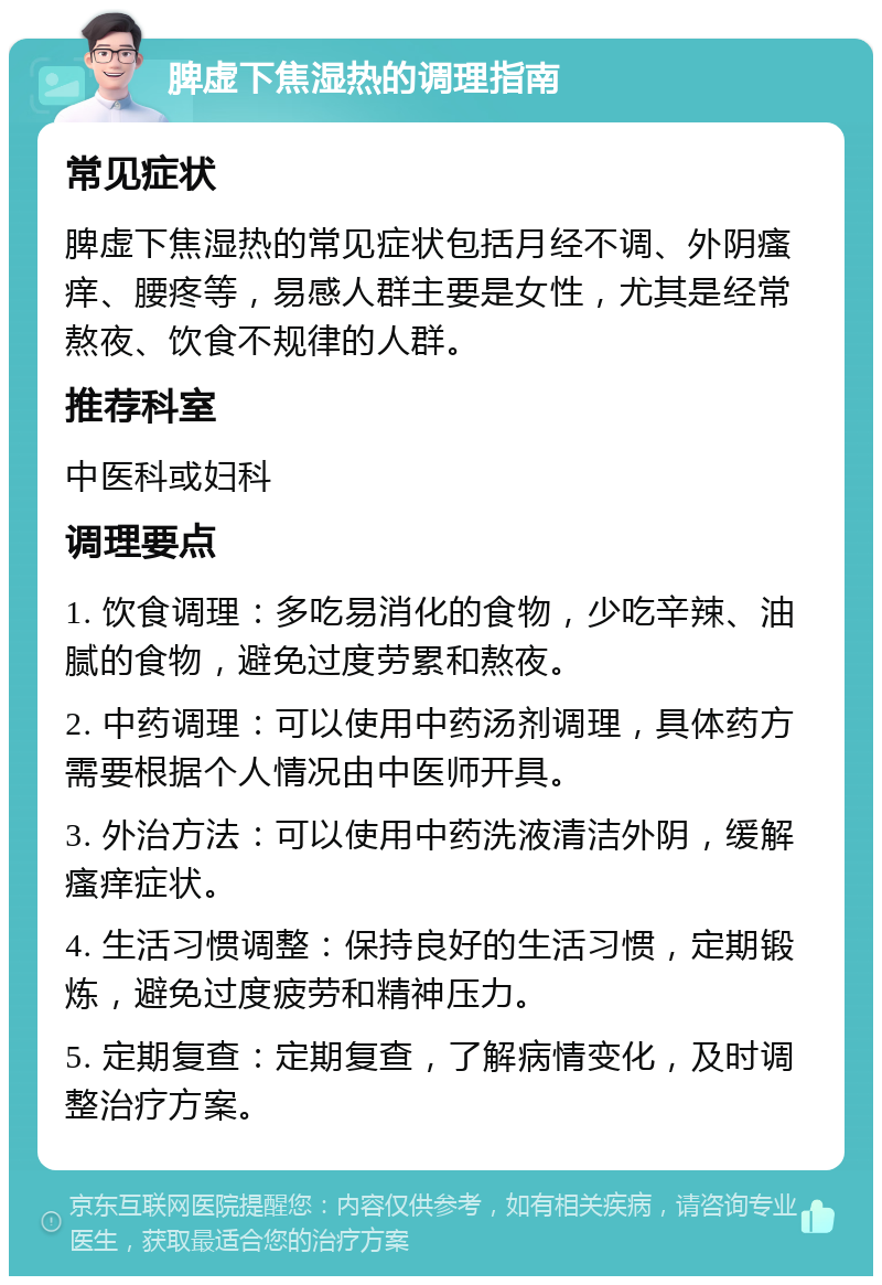 脾虚下焦湿热的调理指南 常见症状 脾虚下焦湿热的常见症状包括月经不调、外阴瘙痒、腰疼等，易感人群主要是女性，尤其是经常熬夜、饮食不规律的人群。 推荐科室 中医科或妇科 调理要点 1. 饮食调理：多吃易消化的食物，少吃辛辣、油腻的食物，避免过度劳累和熬夜。 2. 中药调理：可以使用中药汤剂调理，具体药方需要根据个人情况由中医师开具。 3. 外治方法：可以使用中药洗液清洁外阴，缓解瘙痒症状。 4. 生活习惯调整：保持良好的生活习惯，定期锻炼，避免过度疲劳和精神压力。 5. 定期复查：定期复查，了解病情变化，及时调整治疗方案。