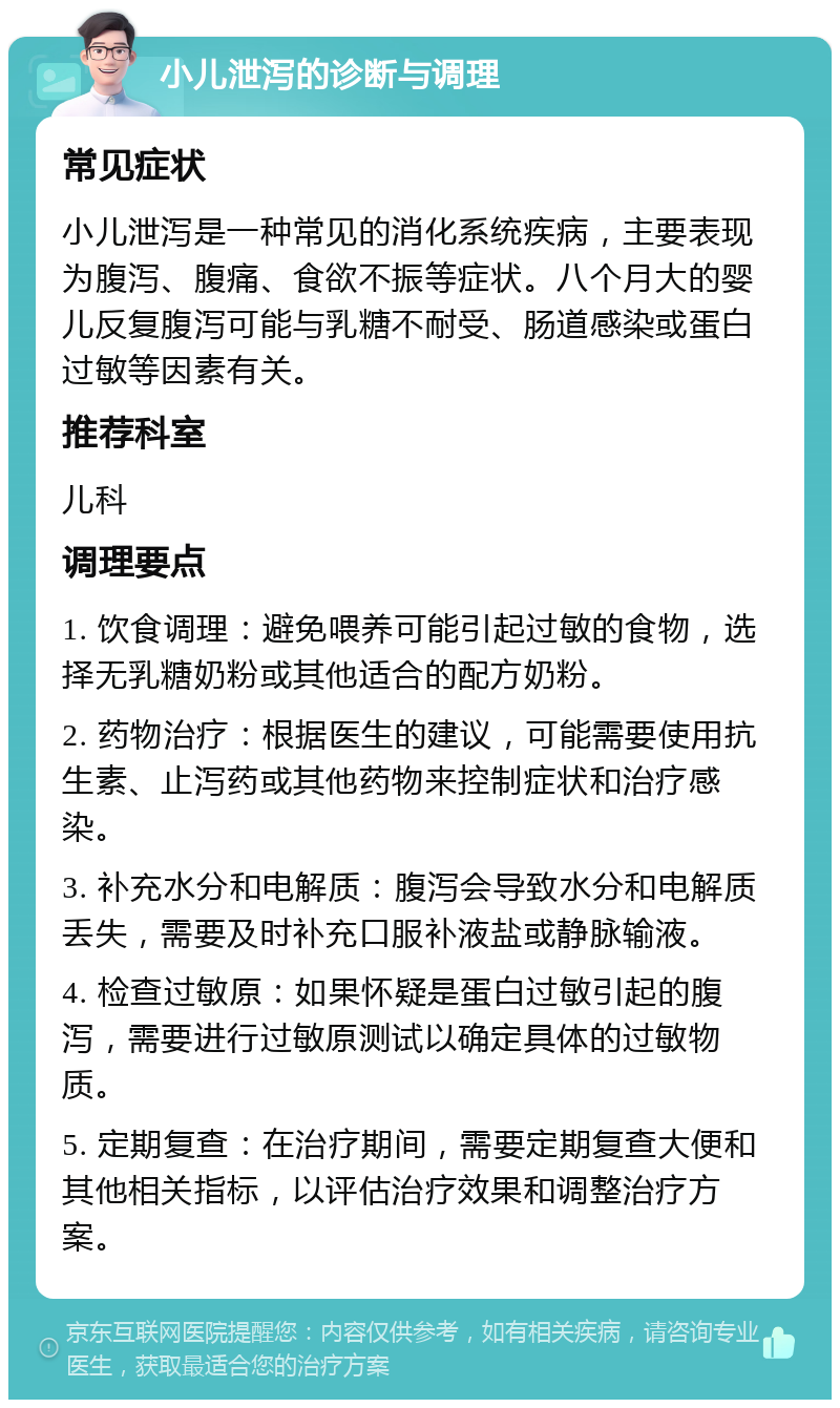 小儿泄泻的诊断与调理 常见症状 小儿泄泻是一种常见的消化系统疾病，主要表现为腹泻、腹痛、食欲不振等症状。八个月大的婴儿反复腹泻可能与乳糖不耐受、肠道感染或蛋白过敏等因素有关。 推荐科室 儿科 调理要点 1. 饮食调理：避免喂养可能引起过敏的食物，选择无乳糖奶粉或其他适合的配方奶粉。 2. 药物治疗：根据医生的建议，可能需要使用抗生素、止泻药或其他药物来控制症状和治疗感染。 3. 补充水分和电解质：腹泻会导致水分和电解质丢失，需要及时补充口服补液盐或静脉输液。 4. 检查过敏原：如果怀疑是蛋白过敏引起的腹泻，需要进行过敏原测试以确定具体的过敏物质。 5. 定期复查：在治疗期间，需要定期复查大便和其他相关指标，以评估治疗效果和调整治疗方案。