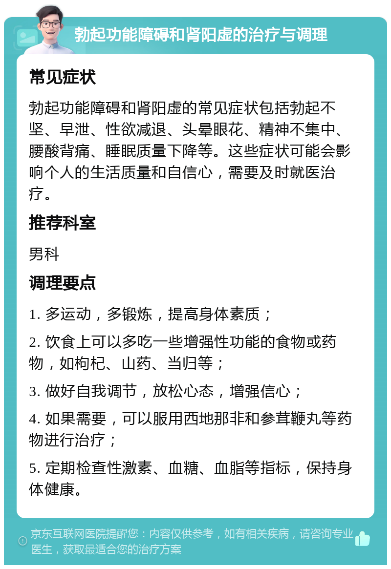 勃起功能障碍和肾阳虚的治疗与调理 常见症状 勃起功能障碍和肾阳虚的常见症状包括勃起不坚、早泄、性欲减退、头晕眼花、精神不集中、腰酸背痛、睡眠质量下降等。这些症状可能会影响个人的生活质量和自信心，需要及时就医治疗。 推荐科室 男科 调理要点 1. 多运动，多锻炼，提高身体素质； 2. 饮食上可以多吃一些增强性功能的食物或药物，如枸杞、山药、当归等； 3. 做好自我调节，放松心态，增强信心； 4. 如果需要，可以服用西地那非和参茸鞭丸等药物进行治疗； 5. 定期检查性激素、血糖、血脂等指标，保持身体健康。