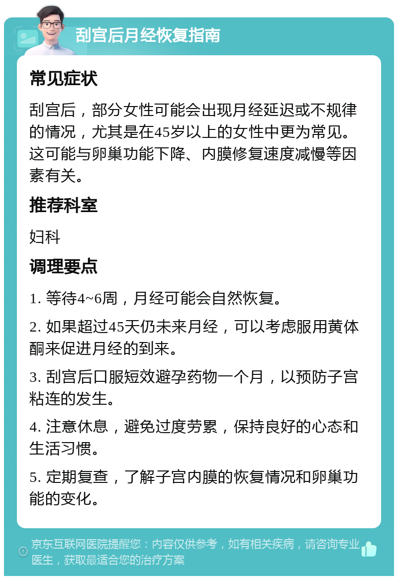 刮宫后月经恢复指南 常见症状 刮宫后，部分女性可能会出现月经延迟或不规律的情况，尤其是在45岁以上的女性中更为常见。这可能与卵巢功能下降、内膜修复速度减慢等因素有关。 推荐科室 妇科 调理要点 1. 等待4~6周，月经可能会自然恢复。 2. 如果超过45天仍未来月经，可以考虑服用黄体酮来促进月经的到来。 3. 刮宫后口服短效避孕药物一个月，以预防子宫粘连的发生。 4. 注意休息，避免过度劳累，保持良好的心态和生活习惯。 5. 定期复查，了解子宫内膜的恢复情况和卵巢功能的变化。