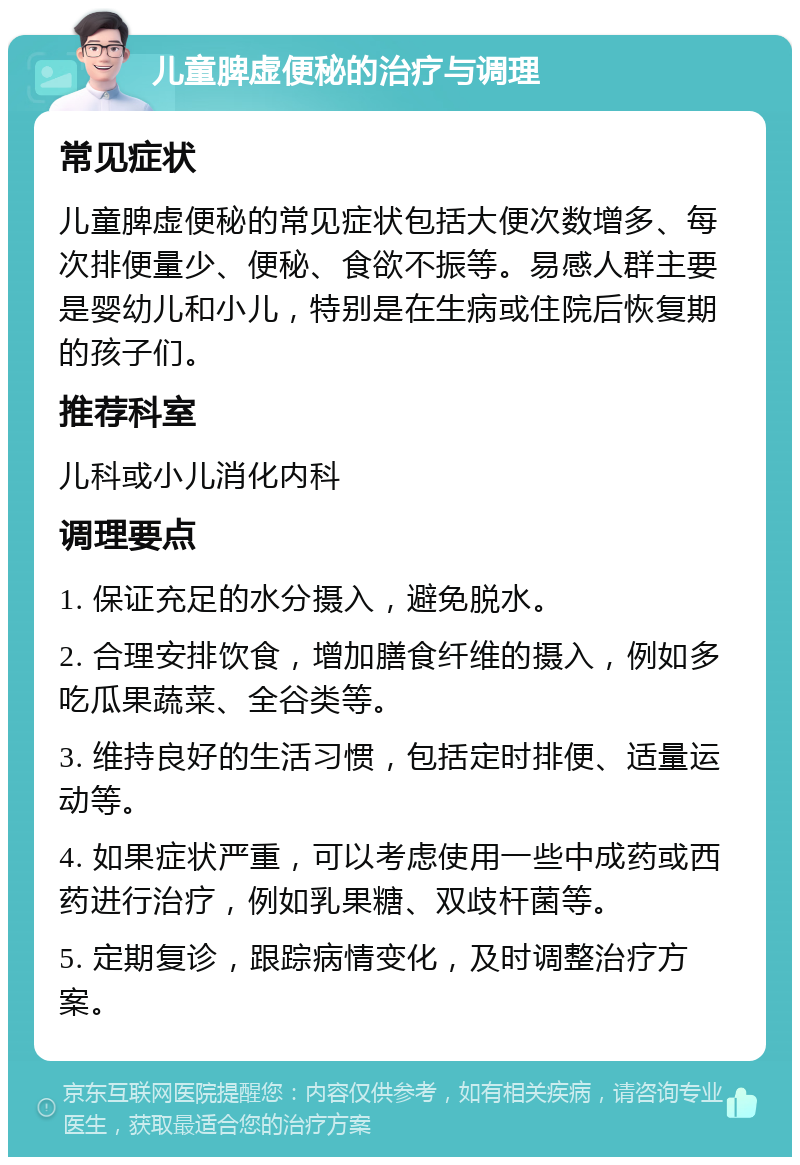 儿童脾虚便秘的治疗与调理 常见症状 儿童脾虚便秘的常见症状包括大便次数增多、每次排便量少、便秘、食欲不振等。易感人群主要是婴幼儿和小儿，特别是在生病或住院后恢复期的孩子们。 推荐科室 儿科或小儿消化内科 调理要点 1. 保证充足的水分摄入，避免脱水。 2. 合理安排饮食，增加膳食纤维的摄入，例如多吃瓜果蔬菜、全谷类等。 3. 维持良好的生活习惯，包括定时排便、适量运动等。 4. 如果症状严重，可以考虑使用一些中成药或西药进行治疗，例如乳果糖、双歧杆菌等。 5. 定期复诊，跟踪病情变化，及时调整治疗方案。