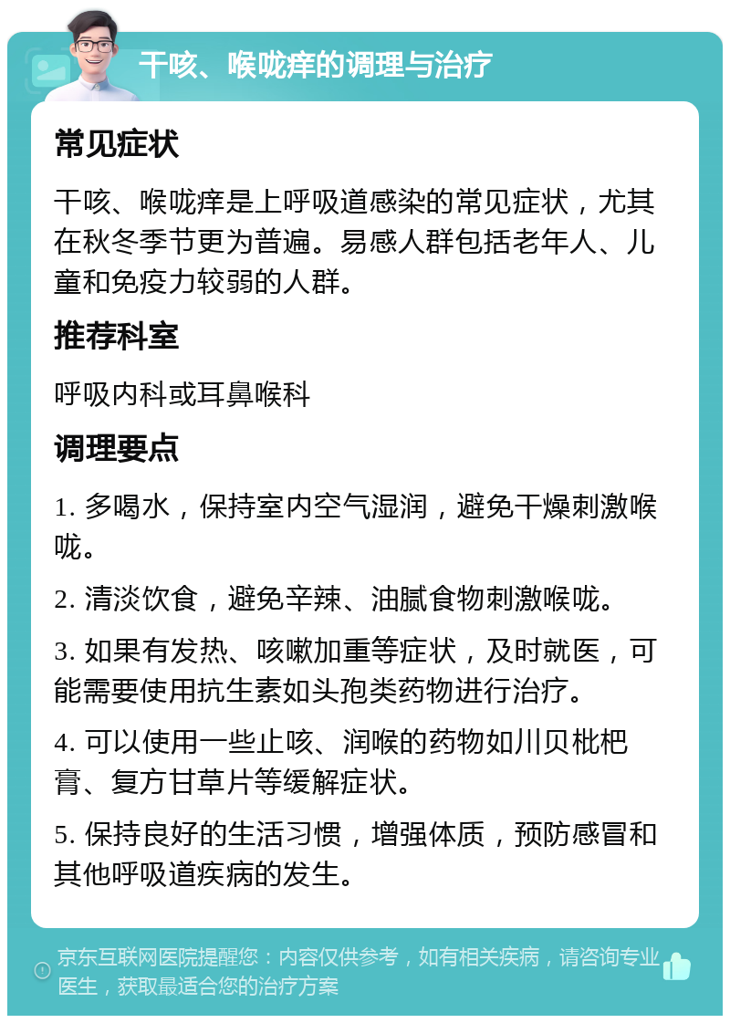 干咳、喉咙痒的调理与治疗 常见症状 干咳、喉咙痒是上呼吸道感染的常见症状，尤其在秋冬季节更为普遍。易感人群包括老年人、儿童和免疫力较弱的人群。 推荐科室 呼吸内科或耳鼻喉科 调理要点 1. 多喝水，保持室内空气湿润，避免干燥刺激喉咙。 2. 清淡饮食，避免辛辣、油腻食物刺激喉咙。 3. 如果有发热、咳嗽加重等症状，及时就医，可能需要使用抗生素如头孢类药物进行治疗。 4. 可以使用一些止咳、润喉的药物如川贝枇杷膏、复方甘草片等缓解症状。 5. 保持良好的生活习惯，增强体质，预防感冒和其他呼吸道疾病的发生。