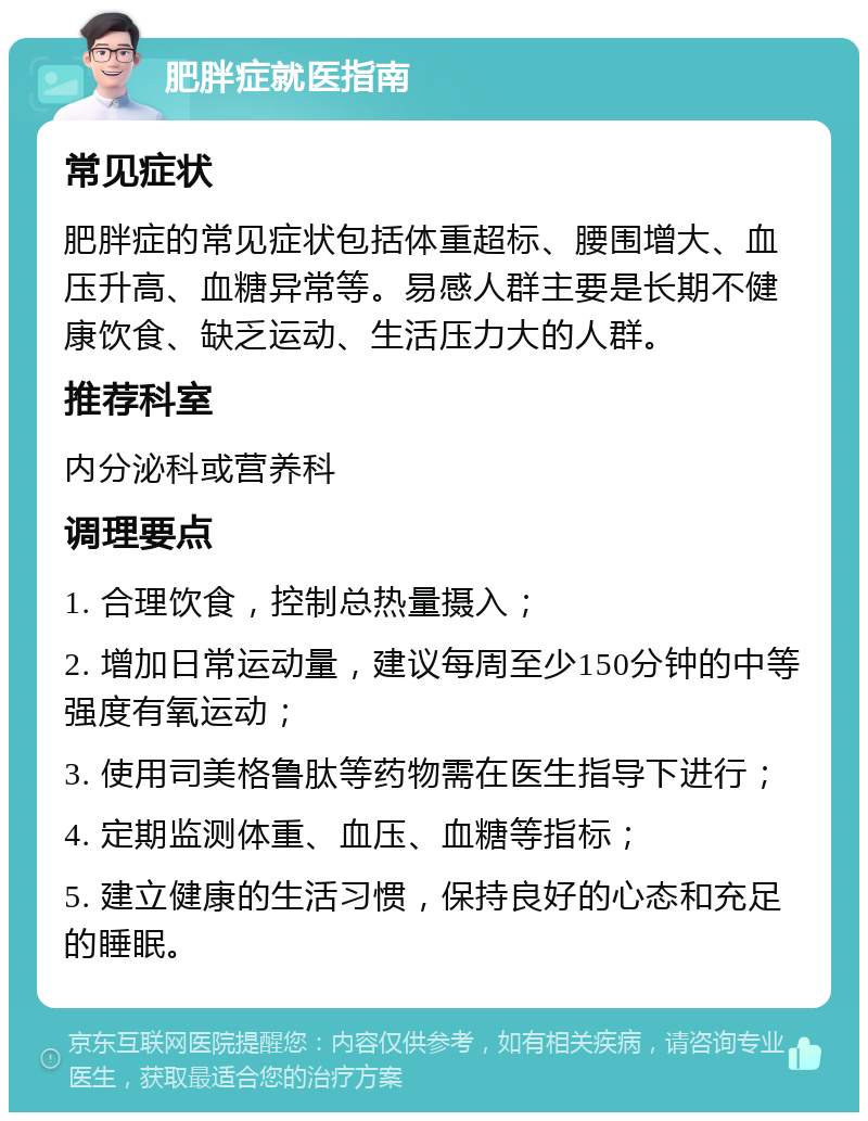 肥胖症就医指南 常见症状 肥胖症的常见症状包括体重超标、腰围增大、血压升高、血糖异常等。易感人群主要是长期不健康饮食、缺乏运动、生活压力大的人群。 推荐科室 内分泌科或营养科 调理要点 1. 合理饮食，控制总热量摄入； 2. 增加日常运动量，建议每周至少150分钟的中等强度有氧运动； 3. 使用司美格鲁肽等药物需在医生指导下进行； 4. 定期监测体重、血压、血糖等指标； 5. 建立健康的生活习惯，保持良好的心态和充足的睡眠。