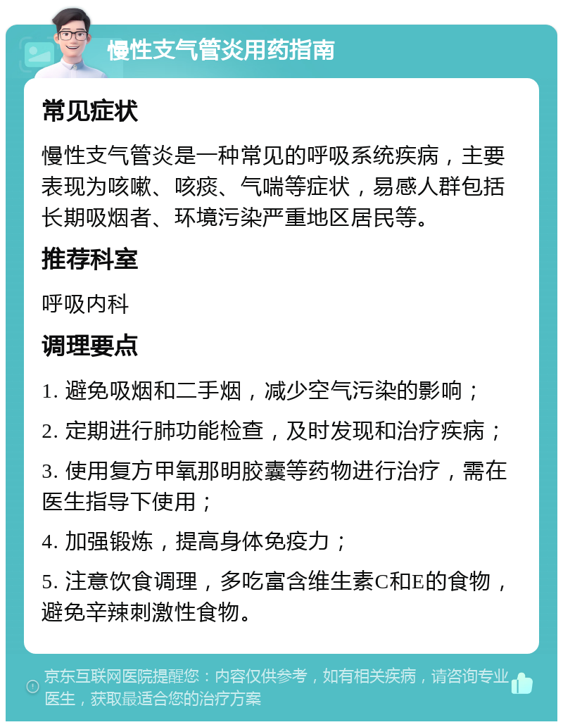 慢性支气管炎用药指南 常见症状 慢性支气管炎是一种常见的呼吸系统疾病，主要表现为咳嗽、咳痰、气喘等症状，易感人群包括长期吸烟者、环境污染严重地区居民等。 推荐科室 呼吸内科 调理要点 1. 避免吸烟和二手烟，减少空气污染的影响； 2. 定期进行肺功能检查，及时发现和治疗疾病； 3. 使用复方甲氧那明胶囊等药物进行治疗，需在医生指导下使用； 4. 加强锻炼，提高身体免疫力； 5. 注意饮食调理，多吃富含维生素C和E的食物，避免辛辣刺激性食物。