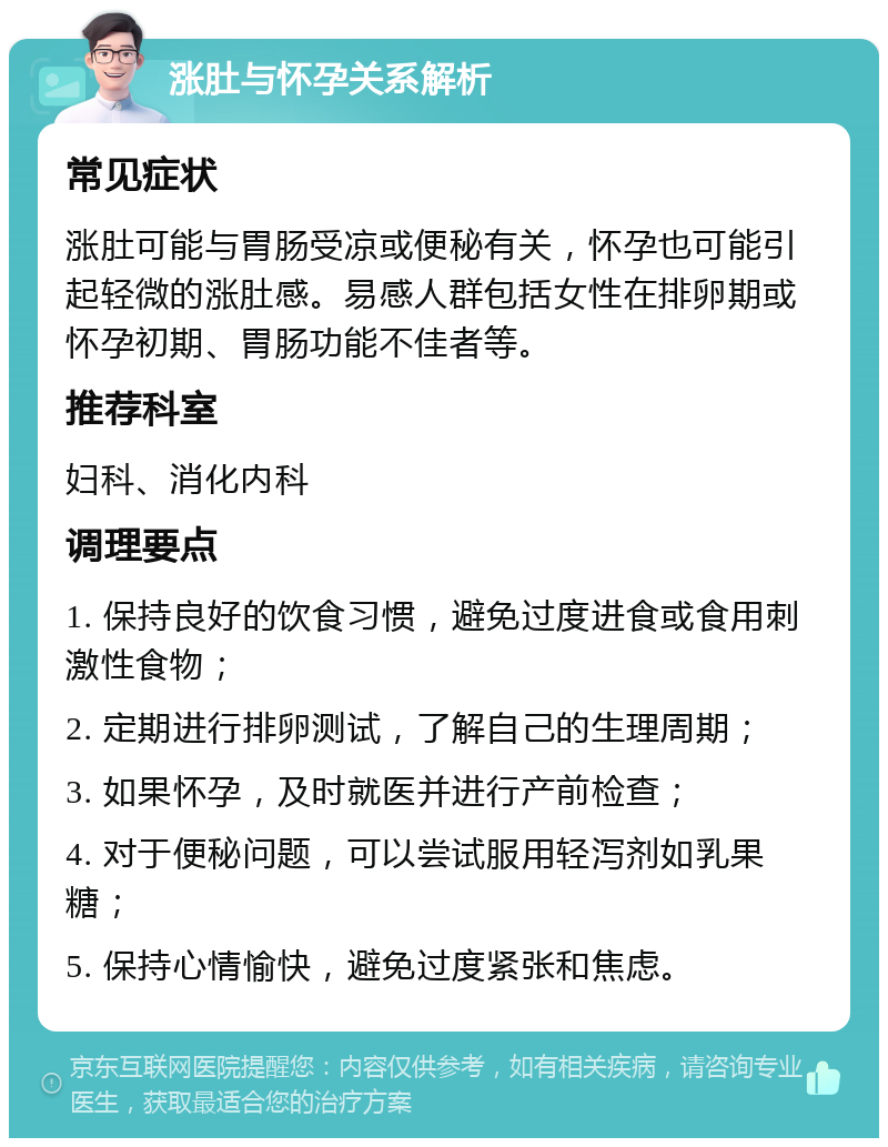 涨肚与怀孕关系解析 常见症状 涨肚可能与胃肠受凉或便秘有关，怀孕也可能引起轻微的涨肚感。易感人群包括女性在排卵期或怀孕初期、胃肠功能不佳者等。 推荐科室 妇科、消化内科 调理要点 1. 保持良好的饮食习惯，避免过度进食或食用刺激性食物； 2. 定期进行排卵测试，了解自己的生理周期； 3. 如果怀孕，及时就医并进行产前检查； 4. 对于便秘问题，可以尝试服用轻泻剂如乳果糖； 5. 保持心情愉快，避免过度紧张和焦虑。