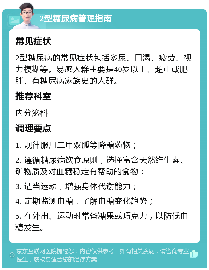 2型糖尿病管理指南 常见症状 2型糖尿病的常见症状包括多尿、口渴、疲劳、视力模糊等。易感人群主要是40岁以上、超重或肥胖、有糖尿病家族史的人群。 推荐科室 内分泌科 调理要点 1. 规律服用二甲双胍等降糖药物； 2. 遵循糖尿病饮食原则，选择富含天然维生素、矿物质及对血糖稳定有帮助的食物； 3. 适当运动，增强身体代谢能力； 4. 定期监测血糖，了解血糖变化趋势； 5. 在外出、运动时常备糖果或巧克力，以防低血糖发生。