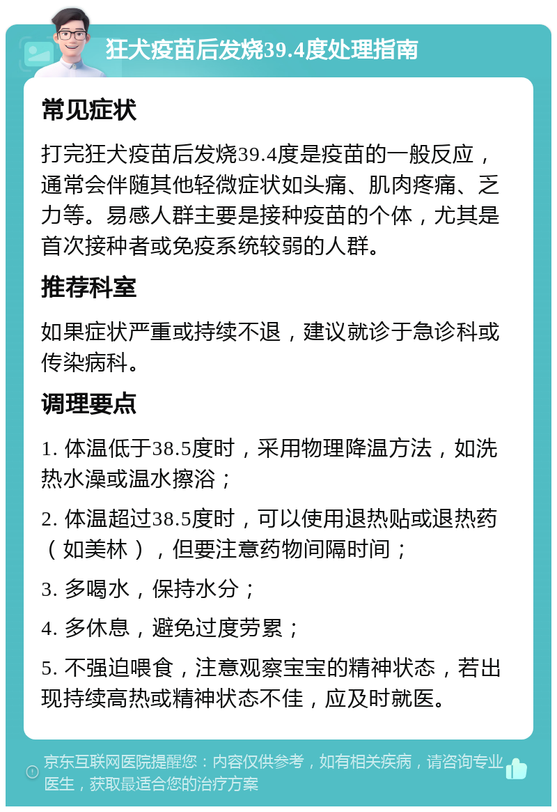 狂犬疫苗后发烧39.4度处理指南 常见症状 打完狂犬疫苗后发烧39.4度是疫苗的一般反应，通常会伴随其他轻微症状如头痛、肌肉疼痛、乏力等。易感人群主要是接种疫苗的个体，尤其是首次接种者或免疫系统较弱的人群。 推荐科室 如果症状严重或持续不退，建议就诊于急诊科或传染病科。 调理要点 1. 体温低于38.5度时，采用物理降温方法，如洗热水澡或温水擦浴； 2. 体温超过38.5度时，可以使用退热贴或退热药（如美林），但要注意药物间隔时间； 3. 多喝水，保持水分； 4. 多休息，避免过度劳累； 5. 不强迫喂食，注意观察宝宝的精神状态，若出现持续高热或精神状态不佳，应及时就医。