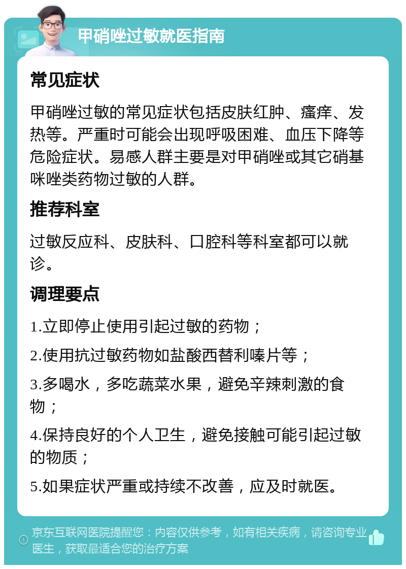 甲硝唑过敏就医指南 常见症状 甲硝唑过敏的常见症状包括皮肤红肿、瘙痒、发热等。严重时可能会出现呼吸困难、血压下降等危险症状。易感人群主要是对甲硝唑或其它硝基咪唑类药物过敏的人群。 推荐科室 过敏反应科、皮肤科、口腔科等科室都可以就诊。 调理要点 1.立即停止使用引起过敏的药物； 2.使用抗过敏药物如盐酸西替利嗪片等； 3.多喝水，多吃蔬菜水果，避免辛辣刺激的食物； 4.保持良好的个人卫生，避免接触可能引起过敏的物质； 5.如果症状严重或持续不改善，应及时就医。