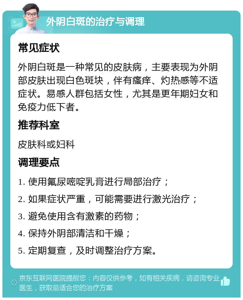 外阴白斑的治疗与调理 常见症状 外阴白斑是一种常见的皮肤病，主要表现为外阴部皮肤出现白色斑块，伴有瘙痒、灼热感等不适症状。易感人群包括女性，尤其是更年期妇女和免疫力低下者。 推荐科室 皮肤科或妇科 调理要点 1. 使用氟尿嘧啶乳膏进行局部治疗； 2. 如果症状严重，可能需要进行激光治疗； 3. 避免使用含有激素的药物； 4. 保持外阴部清洁和干燥； 5. 定期复查，及时调整治疗方案。