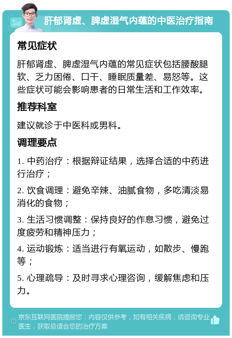 肝郁肾虚、脾虚湿气内蕴的中医治疗指南 常见症状 肝郁肾虚、脾虚湿气内蕴的常见症状包括腰酸腿软、乏力困倦、口干、睡眠质量差、易怒等。这些症状可能会影响患者的日常生活和工作效率。 推荐科室 建议就诊于中医科或男科。 调理要点 1. 中药治疗：根据辩证结果，选择合适的中药进行治疗； 2. 饮食调理：避免辛辣、油腻食物，多吃清淡易消化的食物； 3. 生活习惯调整：保持良好的作息习惯，避免过度疲劳和精神压力； 4. 运动锻炼：适当进行有氧运动，如散步、慢跑等； 5. 心理疏导：及时寻求心理咨询，缓解焦虑和压力。