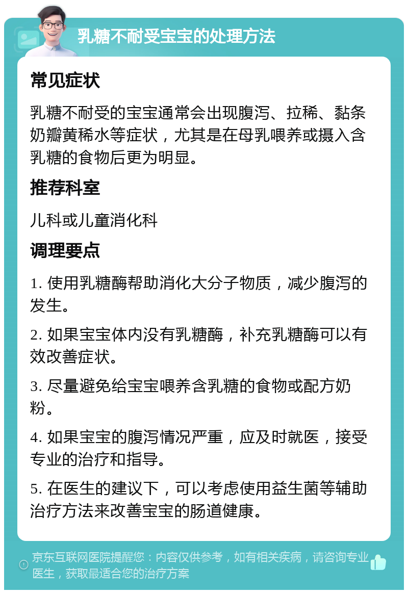 乳糖不耐受宝宝的处理方法 常见症状 乳糖不耐受的宝宝通常会出现腹泻、拉稀、黏条奶瓣黄稀水等症状，尤其是在母乳喂养或摄入含乳糖的食物后更为明显。 推荐科室 儿科或儿童消化科 调理要点 1. 使用乳糖酶帮助消化大分子物质，减少腹泻的发生。 2. 如果宝宝体内没有乳糖酶，补充乳糖酶可以有效改善症状。 3. 尽量避免给宝宝喂养含乳糖的食物或配方奶粉。 4. 如果宝宝的腹泻情况严重，应及时就医，接受专业的治疗和指导。 5. 在医生的建议下，可以考虑使用益生菌等辅助治疗方法来改善宝宝的肠道健康。