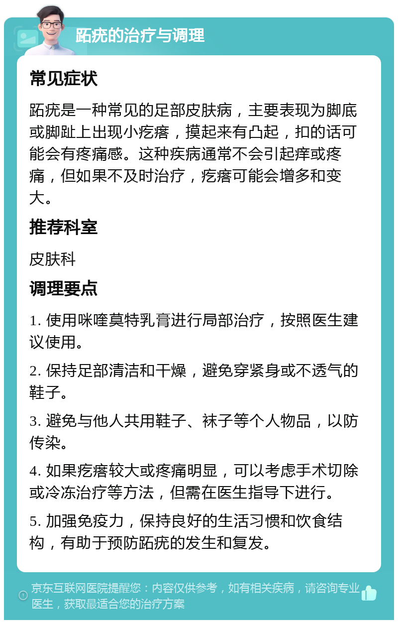 跖疣的治疗与调理 常见症状 跖疣是一种常见的足部皮肤病，主要表现为脚底或脚趾上出现小疙瘩，摸起来有凸起，扣的话可能会有疼痛感。这种疾病通常不会引起痒或疼痛，但如果不及时治疗，疙瘩可能会增多和变大。 推荐科室 皮肤科 调理要点 1. 使用咪喹莫特乳膏进行局部治疗，按照医生建议使用。 2. 保持足部清洁和干燥，避免穿紧身或不透气的鞋子。 3. 避免与他人共用鞋子、袜子等个人物品，以防传染。 4. 如果疙瘩较大或疼痛明显，可以考虑手术切除或冷冻治疗等方法，但需在医生指导下进行。 5. 加强免疫力，保持良好的生活习惯和饮食结构，有助于预防跖疣的发生和复发。