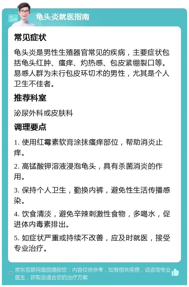 龟头炎就医指南 常见症状 龟头炎是男性生殖器官常见的疾病，主要症状包括龟头红肿、瘙痒、灼热感、包皮紧绷裂口等。易感人群为未行包皮环切术的男性，尤其是个人卫生不佳者。 推荐科室 泌尿外科或皮肤科 调理要点 1. 使用红霉素软膏涂抹瘙痒部位，帮助消炎止痒。 2. 高锰酸钾溶液浸泡龟头，具有杀菌消炎的作用。 3. 保持个人卫生，勤换内裤，避免性生活传播感染。 4. 饮食清淡，避免辛辣刺激性食物，多喝水，促进体内毒素排出。 5. 如症状严重或持续不改善，应及时就医，接受专业治疗。